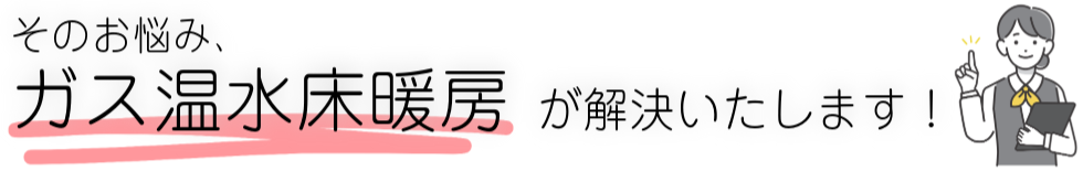 そのお悩み、ガス温水床暖房が解決いたします！
