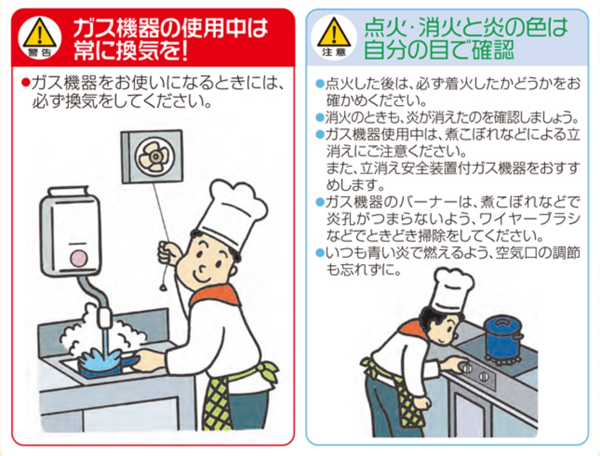 ▲警告 ガス機器の使用中は常に換気を！
ガス機器をお使いになるときには、必ず換気をしてください。
▲注意 点火・消火と炎の色は自分の目で確認
・点火した後は、必ず着火したかどうかをお確かめください。
・消火のときも、炎が消えたのを確認しましょう。
・ガス機器使用中は、煮こぼれなどによる立消えにご注意ください。また、立消え安全装置付ガス機器をおすすめします。
・ガス機器のバーナーは、煮こぼれなどで炎孔がつまらないよう、ワイヤーブラシなどでときどき掃除をしてください。
・いつも青い炎で燃えるよう、空気口の調節も忘れずに。
ガス機器の使用中は常に換気を！
▲警告
●ガス機器をお使いになるときには、必ず換気をしてください。
▲注意 閉店または退社されるときは、ガス機器が完全に止まっていることを確認しましょう。
●点火した後は、必ず着火したかどうかをお確かめください。
●消火のときも、炎が消えたのを確認しましょう。
●ガス機器使用中は、煮こぼれなどによる立消えにご注意ください。
●ガス機器のバーナーは、煮こぼれなどで炎孔がつまらないよう、ワイヤーブラシ
などでときどき掃除をしてください。
●いつも青い炎で燃えるよう、空気口の調節も忘れずに。