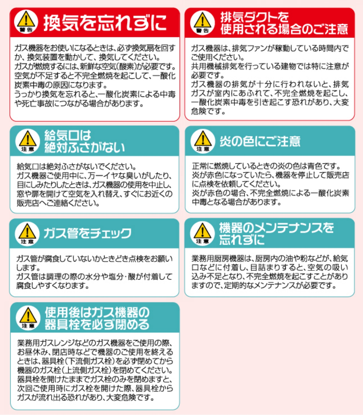 ▲警告　換気を忘れずに　ガス機器をお使いになるときは、必ず換気扇を回すか、換気装置を動かして、換気してください。ガスが燃焼するには、新鮮な空気（酸素）が必要です。空気が不足すると不完全燃焼を起こして、一酸化炭素中毒の原因になります。うっかり換気を忘れると、一酸化炭素による中毒や死亡事故につながる場合があります。
▲警告　排気ダクトを使用される場合のご注意　ガス機器は、排気ファンが稼動している時間内でご使用ください。共用機械排気を行っている建物では特に注意が必要です。ガス機器の排気が十分に行われないと、排気ガスが室内にあふれて、不完全燃焼を起こし、一酸化炭素中毒を引き起こす恐れがあり、大変危険です。
▲警告　給気口は絶対ふさがない　給気口は絶対ふさがないでください。ガス機器をご使用中に、万一イヤな臭いがしたり、目にしみたりしたときは、ガス機器の使用を中止し、窓や扉を開けて空気を入れ替え、すぐにお近くの販売店へご連絡ください。
▲警告　ダクト火災にご用心　ふだんから、フード内の清掃を心がけましょう。ダクト内や換気扇の油滴やホコリは、ダクト火災の原因になります。
▲警告　ふだんから、フード内の清掃を心がけましょう。　ガス機器ご使用中に、万一イヤな臭いがしたり、目にしみたりしたときは、ガス機器の使用を中止し、窓や扉を開けて空気を入れ替え、すぐにお近くの販売店へご連絡ください。
▲警告　伝熱火災にご用心　壁との離隔距離は十分お取りください。壁の表面がステンレスやタイル張りでも、下地が木材の場合は、電熱火災を起こすことがあります。
▲警告　ガス管のチェック　スノコの下も忘れずに　ガス管が腐食していないかときどき点検をお願いします。ガス管は調理の際の水分や塩分・酸が付着して腐食しやすくなります。スノコを敷いている場合は、ときどきスノコを上げて、ガス管を点検してください。
▲警告　機器のメンテナンスを忘れずに　業務用厨房機器は、厨房内の油や粉などが、吸気口などに付着し、目詰まりをすると、空気の吸い込み不足となり、不完全燃焼を起こすことがありますので、定期的なメンテナンスが必要です。
▲警告　使用後はガス機器の器具栓を必ず閉める　業容ガスレンジなどのガス機器をご使用の際、お昼休み、閉店時などで機器のご使用を終えるときは、器具栓（下流側ガス栓）を必ず閉めてから機器のガス栓（上流側ガス栓）を閉めてください。器具栓を開けたままでガス栓のみを閉めますと、次回ご使用時にガス栓を開けた際、器具栓からガスが流れ出る恐れがあり、大変危険です。