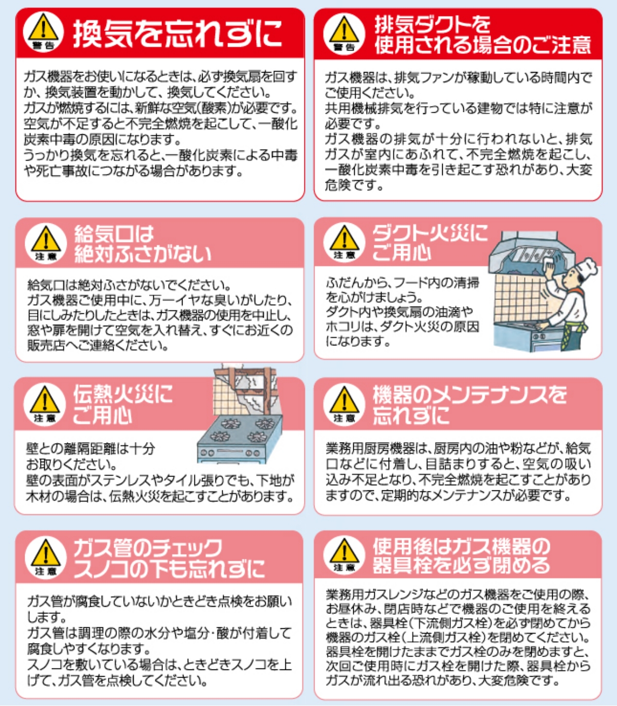 ▲警告　換気を忘れずに　ガス機器をお使いになるときは、必ず換気扇を回すか、換気装置を動かして、換気してください。ガスが燃焼するには、新鮮な空気（酸素）が必要です。空気が不足すると不完全燃焼を起こして、一酸化炭素中毒の原因になります。うっかり換気を忘れると、一酸化炭素による中毒や死亡事故につながる場合があります。
▲警告　排気ダクトを使用される場合のご注意　ガス機器は、排気ファンが稼動している時間内でご使用ください。共用機械排気を行っている建物では特に注意が必要です。ガス機器の排気が十分に行われないと、排気ガスが室内にあふれて、不完全燃焼を起こし、一酸化炭素中毒を引き起こす恐れがあり、大変危険です。
▲警告　給気口は絶対ふさがない　給気口は絶対ふさがないでください。ガス機器をご使用中に、万一イヤな臭いがしたり、目にしみたりしたときは、ガス機器の使用を中止し、窓や扉を開けて空気を入れ替え、すぐにお近くの販売店へご連絡ください。
▲警告　ダクト火災にご用心　ふだんから、フード内の清掃を心がけましょう。ダクト内や換気扇の油滴やホコリは、ダクト火災の原因になります。
▲警告　ふだんから、フード内の清掃を心がけましょう。　ガス機器ご使用中に、万一イヤな臭いがしたり、目にしみたりしたときは、ガス機器の使用を中止し、窓や扉を開けて空気を入れ替え、すぐにお近くの販売店へご連絡ください。
▲警告　伝熱火災にご用心　壁との離隔距離は十分お取りください。壁の表面がステンレスやタイル張りでも、下地が木材の場合は、電熱火災を起こすことがあります。
▲警告　ガス管のチェック　スノコの下も忘れずに　ガス管が腐食していないかときどき点検をお願いします。ガス管は調理の際の水分や塩分・酸が付着して腐食しやすくなります。スノコを敷いている場合は、ときどきスノコを上げて、ガス管を点検してください。
▲警告　機器のメンテナンスを忘れずに　業務用厨房機器は、厨房内の油や粉などが、吸気口などに付着し、目詰まりをすると、空気の吸い込み不足となり、不完全燃焼を起こすことがありますので、定期的なメンテナンスが必要です。
▲警告　使用後はガス機器の器具栓を必ず閉める　業容ガスレンジなどのガス機器をご使用の際、お昼休み、閉店時などで機器のご使用を終えるときは、器具栓（下流側ガス栓）を必ず閉めてから機器のガス栓（上流側ガス栓）を閉めてください。器具栓を開けたままでガス栓のみを閉めますと、次回ご使用時にガス栓を開けた際、器具栓からガスが流れ出る恐れがあり、大変危険です。