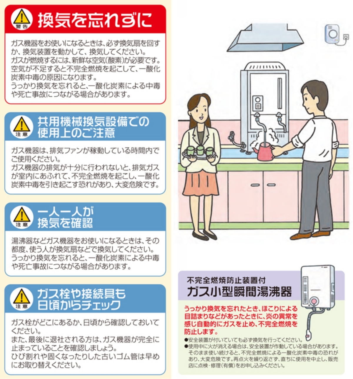 換気を忘れずに
▲警告　排気ダクトを使用される場合のご注意　ガス機器をお使いになるときは、必ず換気扇を回すか、換気装置を動かして、換気してください。ガスが燃焼するには、新鮮な空気(酸素)が必要です。空気が不足すると不完全燃焼を起こして、一酸化炭素中毒の原因になります。
▲注意　共用機械換気設備での使用上のご注意　ガス機器は、排気ファンが稼働している時間内でご使用ください。ガス機器の排気が十分に行われないと、排気ガスが室内にあふれて、不完全燃焼を起こし、一酸化炭素中毒を引き起こす恐れがあり、大変危険です。
▲注意　一人一人が換気を確認　湯沸器などガス機器をお使いになるときは、その都度、使う人が換気扇などで換気してください。うっかり換気を忘れると、一酸化炭素による中毒や死亡事故につながる場合があります。
▲注意　ガス栓や接続具も日頃からチェック　ガス栓がどこにあるか、日頃から確認しておいてください。また、最後に退社される方は、日ごろから確認しておいてください。また、最後に退社される方は、ガス機器が完全に止まっていることを確認しましょう。ひび割れや固くなったりした古いゴム管は早めにお取替えください。不完全燃焼防止装置付　ガス小型瞬間湯沸器　うっかり換気を忘れたとき、ほこりによる目詰まりなどがあったときに、炎の異常を感じ自動的にガスを止め、不完全燃焼を防止します。
・安全装置がついていても必ず換気を行ってください。
・使用中に火が消える場合は、安全装置が作動している場合があります。そのまま使い続けると、不完全燃焼による一酸化炭素中毒の恐れがあり、大変危険です。再点火を繰り返さず、直ちに使用を中止し、販売店に点検・修理（有償）をお申し込みください。