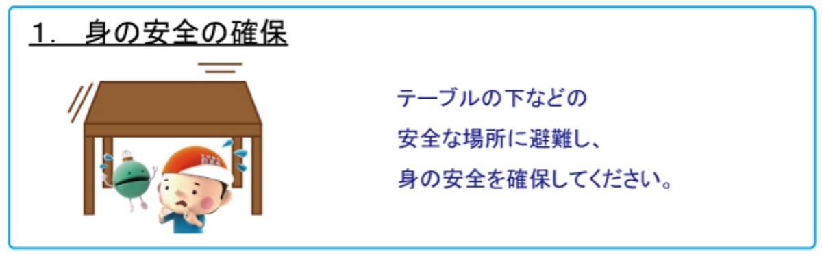 1.身の安全の確保　テーブルの下などの安全な場所に避難し、身の安全を確保してください。