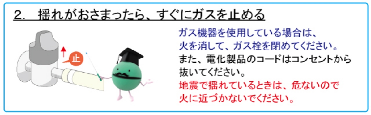 2. 揺れがおさまったら、すぐにガスを止める　ガス機器を使用している場合は、火を消して、ガス栓を閉めてください。また、電化製品のコードはコンセントから抜いてください。地震で揺れているときは、危ないので火に近づかないでください。