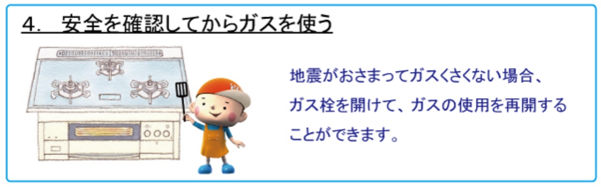 4. 安全を確認してからガスを使う　地震がおさまってガスくさくない場合、ガス栓を開けて、ガスの使用を再開することができます。
