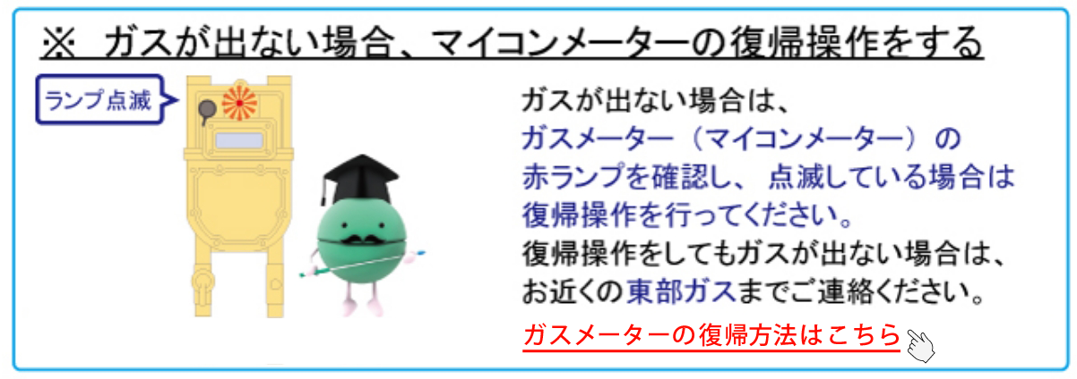 ※ガスが出ない場合、マイコンメーターの復帰操作をする ガスが出ない場合は、ガスメーター(マイコンメーター)の赤ランプを確認し、点滅している場合は復帰操作を行ってください。復帰操作をしてもガスが出ない場合は、お近くの東部ガスまでご連絡ください。ガスメーターの復帰方法はこちら