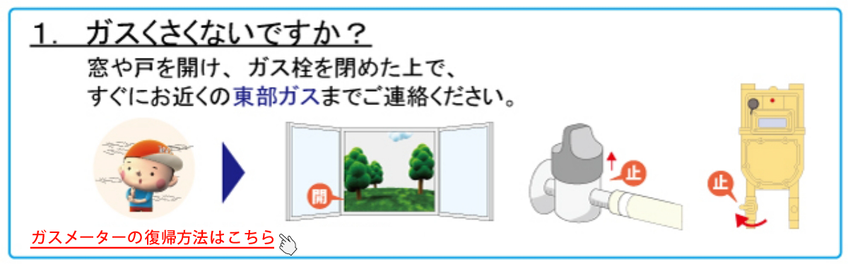 1. ガスくさくないですか？　窓や戸を開け、ガス栓を閉めた上で、すぐにお近くの東部ガスまでご連絡ください。★ガスくさいときはこちらをクリックしてください