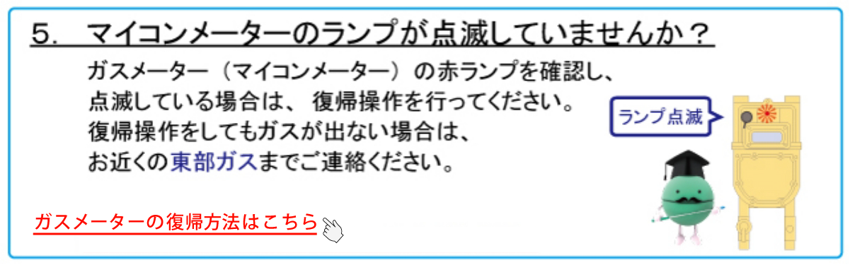 5. マイコンメーターのランプが点滅していませんか？　ガスメーター（マイコンメーター）の赤ランプを確認し、点滅している場合は、復帰操作を行ってください。復帰操作をしてもガスが出ない場合は、お近くの東部ガスまでご連絡ください。★マイコンメーターの復帰方法はこちらをクリックしてください