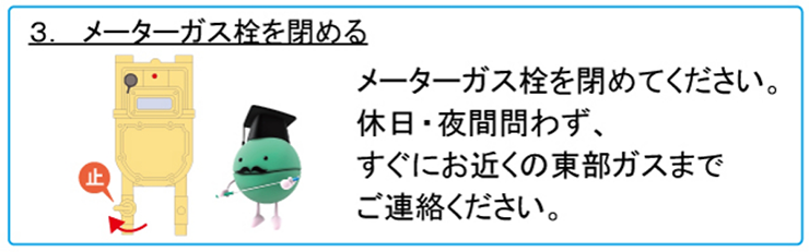 3. メーターガス栓を閉める　メーターガス栓を閉めてください。休日・夜間問わず、すぐにお近くの東部ガスまでご連絡ください。