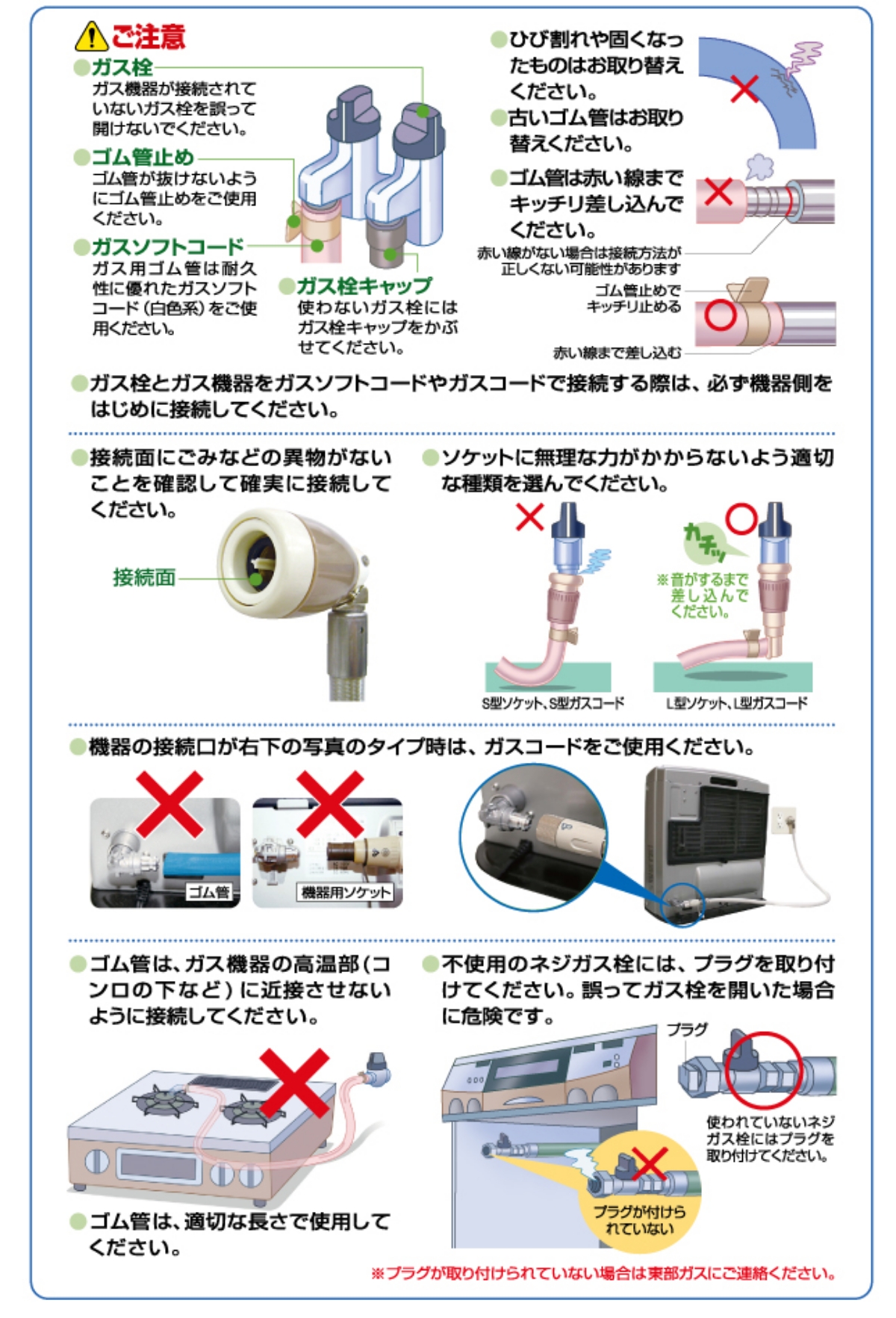 ▲ご注意
ガス栓
ガス機器が接続されていないガス栓を誤って開けないでください。
ゴム管止め
ゴム管が抜けないようにゴム管止めをご使用ください。
ガスソフトコード
ガス用ゴム管は耐久性に優れたガスソフトコード(白色系)をご使用ください。
ガス栓キャップ
使わないガス栓にはガス栓キャップをかぶせてください。
・ガス栓とガス機器をガスソフトコードやガスコードで接続する際は、必ず機器側をはじめに接続してください。
・接続面にごみなどの異物がないことを確認して確実に接続してください。
・ソケットに無理な力がかからないよう適切な種類を選んでください。ゴム管
・ゴム管は、ガス機器の高温部（コンロの下など）に近接させないように接続してください。
ゴム管は、適切な長さで使用してください。
ゴム管は、定期的に点検し、劣化や亀裂があれば交換してください。
ゴム管を接続する際は、以下の点に注意してください。
ゴム管がねじれていないか。
ゴム管が挟まれていないか。
ゴム管が引っ張られていないか。
