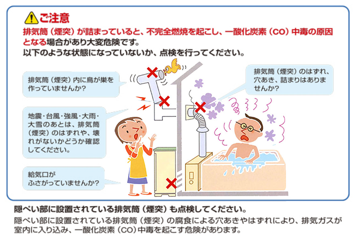 ！ご注意　排気筒（煙突）が詰まっていると、不完全燃焼を起こし、一酸化炭素（CO）中毒の原因となる場合があり大変危険です。以下のような状態になっていないか、点検をしてください。排気筒（煙突）内に鳥が巣を作っていませんか？地震・台風・強風・大雨・大雪のあとは排気筒（煙突）のはずれや、壊れがないかどうか確認してください。給気口がふさがっていませんか？排気筒（煙突）の詰まり、はずれ、穴あきはありませんか？陰ぺい部に設置されている排気筒も点検してください。陰べい部に設置されている排気筒の腐食による穴あきやはずれにより、排気ガスが室内に入り込み、一酸化炭素（CO）中毒を起こす危険があります。