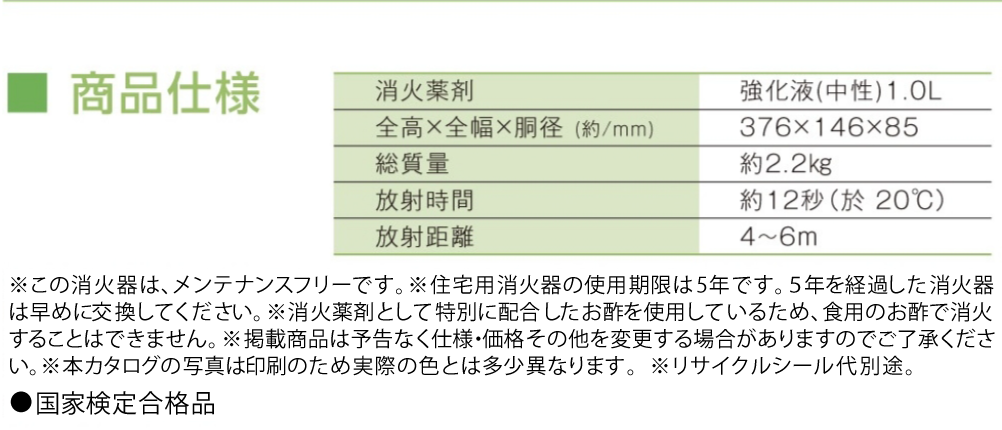 ※この消火器は、メンテナンスフリーです。　※住宅用消火器の使用期限は5年です。５年を経過した消火器は早めに交換してください。 ※消火薬剤として特別に配合したお酢を使用しているため、食用のお酢で消火することはできません。 ※掲載商品は予告なく仕様・価格その他を変更する場合がありますのでご了承ください。 ※本カタログの写真は印刷のため実際の色とは多少異なります。※リサイクルシール代別途。