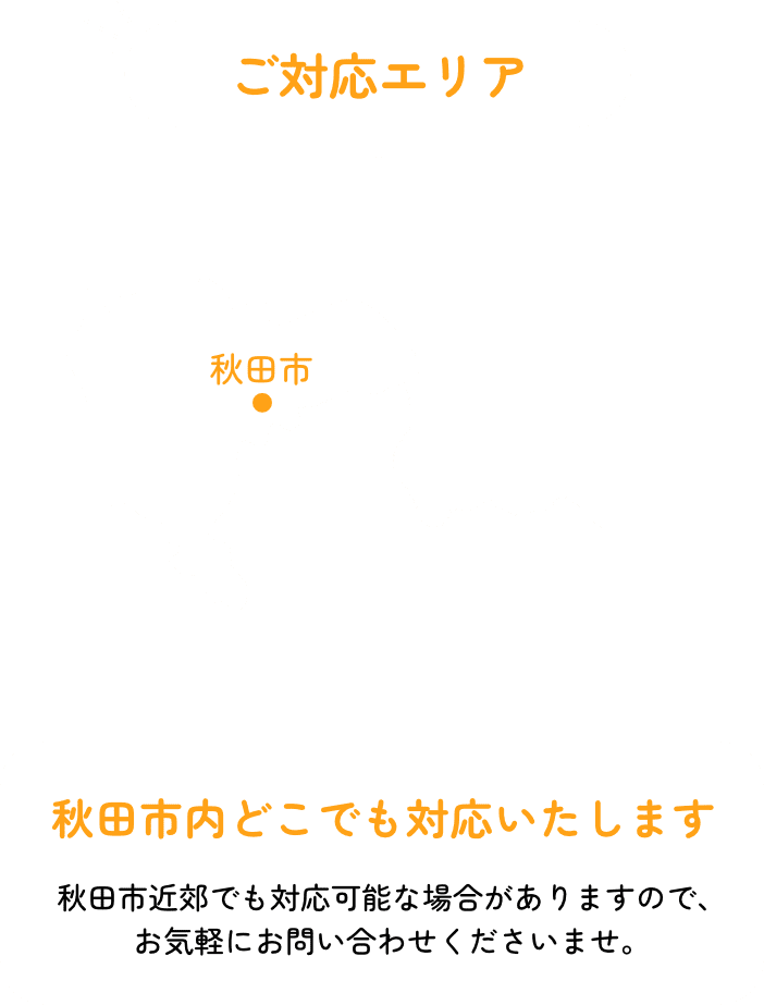 ご対応エリア 秋田市内どこでも対応いたします 秋田市近郊でも対応可能な場合がありますので、お気軽にお問い合わせくださいませ。
