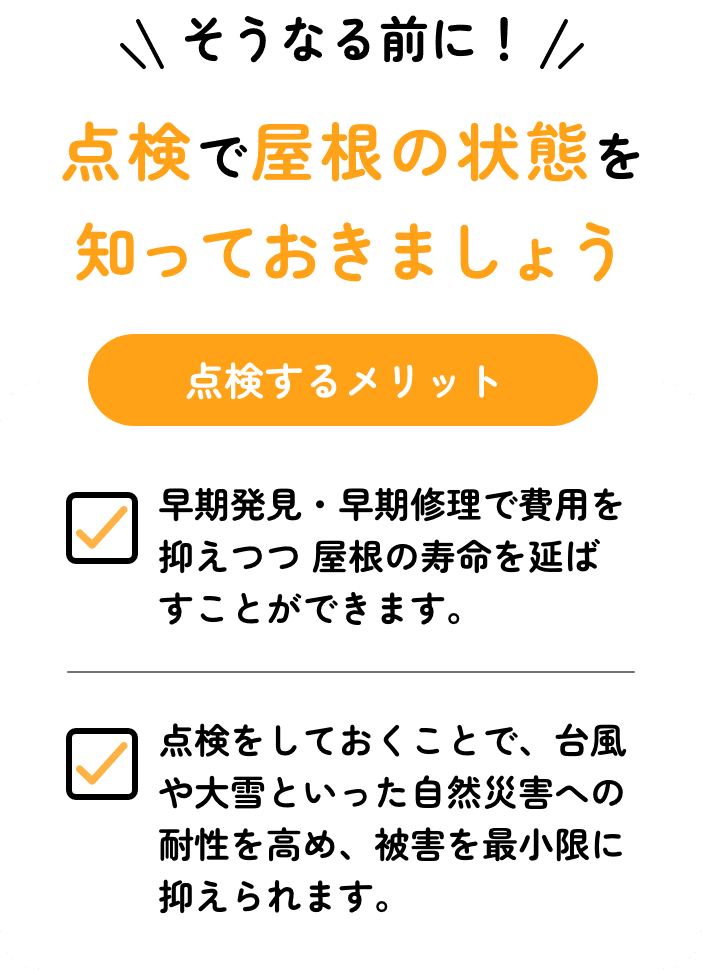 そうなる前に！点検で屋根の状態を 知っておきましょう点検するメリット早期発見・早期修理で費用を抑えつつ 屋根の寿命を延ばすことができます。点検をしておくことで、台風や大雪といった自然災害への耐性を高め、被害を最小限に抑えられます。