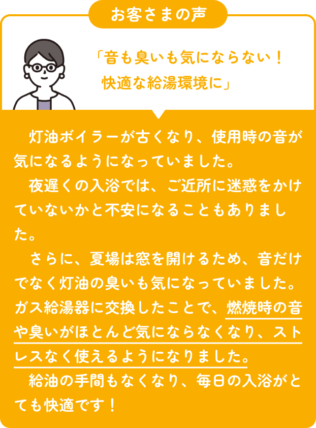 お客さまの声 「音も臭いも気にならない！ 快適な給湯環境に」　灯油ボイラーが古くなり、使用時の音が気になるようになっていました。 　夜遅くの入浴では、ご近所に迷惑をかけていないかと不安になることもありました。 　さらに、夏場は窓を開けるため、音だけでなく灯油の臭いも気になっていました。 ガス給湯器に交換したことで、燃焼時の音や臭いがほとんど気にならなくなり、ストレスなく使えるようになりました。 　給油の手間もなくなり、毎日の入浴がとても快適です！